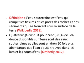• Définition : L'eau souterraine est l'eau qui
remplit les fissures et les pores des roches et des
sédiments qui se trouvent sous la surface de la
terre (Wikipedia 2018).
• Quatre-vingt-dix-huit pour cent (98 %) de l'eau
douce disponible sur Terre sont des eaux
souterraines et elles sont environ 60 fois plus
abondantes que l'eau douce trouvée dans les
lacs et les cours d'eau (Kimberly 2012).
 