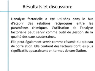 Résultats et discussion:
L’analyse factorielle a été utilisées dans le but
d'établir des relations réciproques entre les
paramètres chimiques. L’utilisation de l’analyse
factorielle peut servir comme outil de gestion de la
qualité des eaux souterraines.
Elle peut également servir comme résumé du tableau
de corrélation. Elle contient des facteurs dont les plus
significatifs apparaissent en termes de corrélation.
 