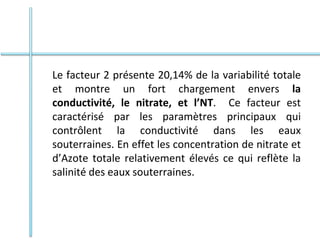 Le facteur 2 présente 20,14% de la variabilité totale
et montre un fort chargement envers la
conductivité, le nitrate, et l’NT. Ce facteur est
caractérisé par les paramètres principaux qui
contrôlent la conductivité dans les eaux
souterraines. En effet les concentration de nitrate et
d’Azote totale relativement élevés ce qui reflète la
salinité des eaux souterraines.
 