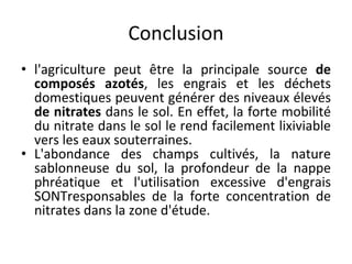Conclusion
• l'agriculture peut être la principale source de
composés azotés, les engrais et les déchets
domestiques peuvent générer des niveaux élevés
de nitrates dans le sol. En effet, la forte mobilité
du nitrate dans le sol le rend facilement lixiviable
vers les eaux souterraines.
• L'abondance des champs cultivés, la nature
sablonneuse du sol, la profondeur de la nappe
phréatique et l'utilisation excessive d'engrais
SONTresponsables de la forte concentration de
nitrates dans la zone d'étude.
 