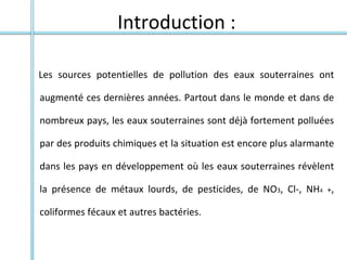 Introduction :
Les sources potentielles de pollution des eaux souterraines ont
augmenté ces dernières années. Partout dans le monde et dans de
nombreux pays, les eaux souterraines sont déjà fortement polluées
par des produits chimiques et la situation est encore plus alarmante
dans les pays en développement où les eaux souterraines révèlent
la présence de métaux lourds, de pesticides, de NO3, Cl-, NH4 +,
coliformes fécaux et autres bactéries.
 