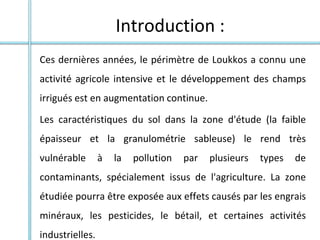 Ces dernières années, le périmètre de Loukkos a connu une
activité agricole intensive et le développement des champs
irrigués est en augmentation continue.
Les caractéristiques du sol dans la zone d'étude (la faible
épaisseur et la granulométrie sableuse) le rend très
vulnérable à la pollution par plusieurs types de
contaminants, spécialement issus de l'agriculture. La zone
étudiée pourra être exposée aux effets causés par les engrais
minéraux, les pesticides, le bétail, et certaines activités
industrielles.
Introduction :
 