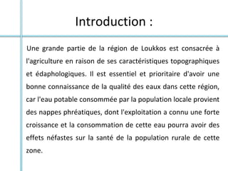 Introduction :
Une grande partie de la région de Loukkos est consacrée à
l'agriculture en raison de ses caractéristiques topographiques
et édaphologiques. Il est essentiel et prioritaire d'avoir une
bonne connaissance de la qualité des eaux dans cette région,
car l'eau potable consommée par la population locale provient
des nappes phréatiques, dont l'exploitation a connu une forte
croissance et la consommation de cette eau pourra avoir des
effets néfastes sur la santé de la population rurale de cette
zone.
 