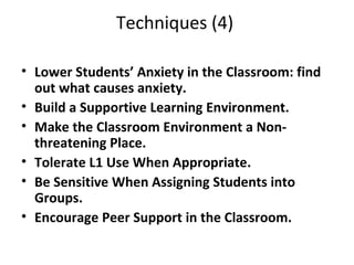 Techniques (4)  Lower Students’ Anxiety in the Classroom: find out what causes anxiety. Build a Supportive Learning Environment. Make the Classroom Environment a Non-threatening Place. Tolerate L1 Use When Appropriate. Be Sensitive When Assigning Students into Groups. Encourage Peer Support in the Classroom. 