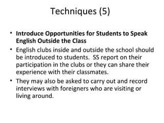 Techniques (5) Introduce Opportunities for Students to Speak English Outside the Class  English clubs inside and outside the school should be introduced to students.  SS report on their participation in the clubs or they can share their experience with their classmates. They may also be asked to carry out and record interviews with foreigners who are visiting or living around.  