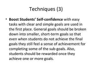 Techniques (3) Boost Students’ Self-confidence  with  easy tasks with clear and simple goals are used in the first place. General goals should be broken down into smaller, short-term goals so that even when students do not achieve the final goals they still feel a sense of achievement for completing some of the sub-goals. Also, students should be rewarded once they achieve one or more goals.  