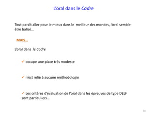 L’oral dans le Cadre
Tout paraît aller pour le mieux dans le meilleur des mondes, l’oral semble
être balisé…
 occupe une place très modeste
 Les critères d’évaluation de l’oral dans les épreuves de type DELF
sont particuliers…
16
L’oral dans le Cadre
 n’est relié à aucune méthodologie
 