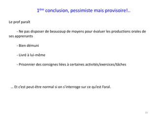 19
1ère conclusion, pessimiste mais provisoire!..
Le prof paraît
- Ne pas disposer de beaucoup de moyens pour évaluer les productions orales de
ses apprenants
- Bien démuni
- Livré à lui-même
- Prisonnier des consignes liées à certaines activités/exercices/tâches
… Et c’est peut-être normal si on s’interroge sur ce qu’est l’oral.
 