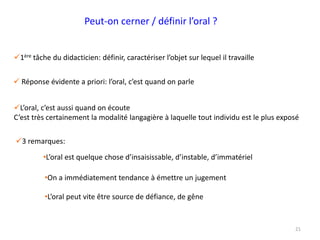 21
 Réponse évidente a priori: l’oral, c’est quand on parle
•On a immédiatement tendance à émettre un jugement
3 remarques:
•L’oral est quelque chose d’insaisissable, d’instable, d’immatériel
•L’oral peut vite être source de défiance, de gêne
1ère tâche du didacticien: définir, caractériser l’objet sur lequel il travaille
L’oral, c’est aussi quand on écoute
C’est très certainement la modalité langagière à laquelle tout individu est le plus exposé
Peut-on cerner / définir l’oral ?
 