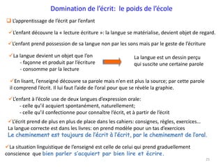 25
Domination de l’écrit: le poids de l’école
 L’apprentissage de l’écrit par l’enfant
L’enfant découvre la « lecture écriture »: la langue se matérialise, devient objet de regard.
L’enfant prend possession de sa langue non par les sons mais par le geste de l’écriture
La langue devient un objet que l’on
- façonne et produit par l’écriture
- consomme par la lecture
La langue est un dessin perçu
qui suscite une certaine parole
En lisant, l’enseigné découvre sa parole mais n’en est plus la source; par cette parole
il comprend l’écrit. Il lui faut l’aide de l’oral pour que se révèle la graphie.
L’enfant à l’école use de deux langues d’expression orale:
- celle qu’il acquiert spontanément, naturellement;
- celle qu’il confectionne pour connaître l’écrit, et à partir de l’écrit
L’écrit prend de plus en plus de place dans les cahiers: consignes, règles, exercices…
La langue correcte est dans les livres: on prend modèle pour un tas d’exercices
La situation linguistique de l’enseigné est celle de celui qui prend graduellement
conscience que bien parler s’acquiert par bien lire et écrire.
 