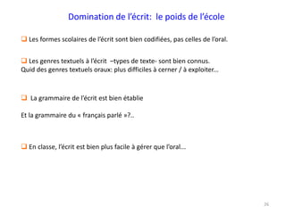 26
 Les formes scolaires de l’écrit sont bien codifiées, pas celles de l’oral.
 Les genres textuels à l’écrit –types de texte- sont bien connus.
Quid des genres textuels oraux: plus difficiles à cerner / à exploiter...
Domination de l’écrit: le poids de l’école
 La grammaire de l’écrit est bien établie
Et la grammaire du « français parlé »?..
 En classe, l’écrit est bien plus facile à gérer que l’oral...
 