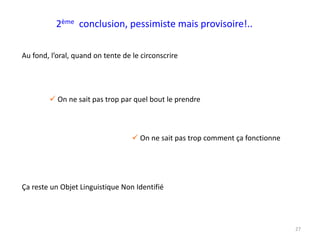 27
2ème conclusion, pessimiste mais provisoire!..
Au fond, l’oral, quand on tente de le circonscrire
 On ne sait pas trop par quel bout le prendre
 On ne sait pas trop comment ça fonctionne
Ça reste un Objet Linguistique Non Identifié
 