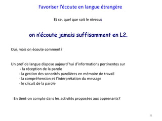 31
Favoriser l’écoute en langue étrangère
Et ce, quel que soit le niveau
Oui, mais on écoute comment?
Un prof de langue dispose aujourd’hui d’informations pertinentes sur
- la réception de la parole
- la gestion des sonorités parolières en mémoire de travail
- la compréhension et l’interprétation du message
- le circuit de la parole
En tient-on compte dans les activités proposées aux apprenants?
 