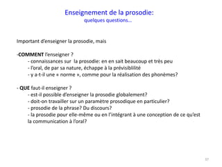 37
Important d’enseigner la prosodie, mais
-COMMENT l’enseigner ?
- connaissances sur la prosodie: en en sait beaucoup et très peu
- l’oral, de par sa nature, échappe à la prévisiblilité
- y a-t-il une « norme », comme pour la réalisation des phonèmes?
- QUE faut-il enseigner ?
- est-il possible d’enseigner la prosodie globalement?
- doit-on travailler sur un paramètre prosodique en particulier?
- prosodie de la phrase? Du discours?
- la prosodie pour elle-même ou en l’intégrant à une conception de ce qu’est
la communication à l’oral?
Enseignement de la prosodie:
quelques questions…
 