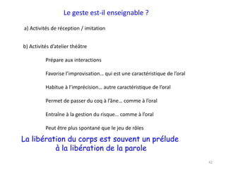 42
Le geste est-il enseignable ?
a) Activités de réception / imitation
b) Activités d’atelier théâtre
Prépare aux interactions
Favorise l’improvisation… qui est une caractéristique de l’oral
Habitue à l’imprécision… autre caractéristique de l’oral
Permet de passer du coq à l’âne… comme à l’oral
Entraîne à la gestion du risque… comme à l’oral
Peut être plus spontané que le jeu de rôles
La libération du corps est souvent un prélude
à la libération de la parole
 
