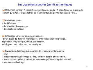 44
 Problèmes divers
- de définition
- de sélection des contenus
- d’utilisation en classe
 Document sonore  apprentissage de l’écoute en L2  importance de la prosodie
en tant qu’instance organisatrice de « familiarités, de points d’ancrage à l’oral…
Les document sonores (semi) authentiques
 Différentes sortes de documents sonores
-divers types de discours monologués: annonces dans lieux publics,
répondeur téléphonique, débat, conférence…
- dialogues : des méthodes, authentiques…
 Diverses modalités de présentation de ces documents sonores:
- seul
- avec support visuel –image-s-, fixe , animée, dessin, photo, vidéo…
- avec sa transcription, à utiliser en même temps? Avant? Après? Jamais?..
- avec ou sans bruitage
 
