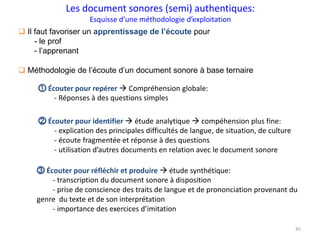45
 Il faut favoriser un apprentissage de l’écoute pour
- le prof
- l’apprenant
 Méthodologie de l’écoute d’un document sonore à base ternaire
⓵ Écouter pour repérer  Compréhension globale:
- Réponses à des questions simples
⓶ Écouter pour identifier  étude analytique  compéhension plus fine:
- explication des principales difficultés de langue, de situation, de culture
- écoute fragmentée et réponse à des questions
- utilisation d’autres documents en relation avec le document sonore
⓷ Écouter pour réfléchir et produire  étude synthétique:
- transcription du document sonore à disposition
- prise de conscience des traits de langue et de prononciation provenant du
genre du texte et de son interprétation
- importance des exercices d’imitation
Les document sonores (semi) authentiques:
Esquisse d’une méthodologie d’exploitation
 