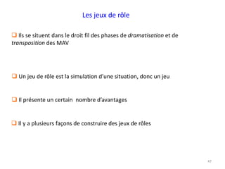 47
 Ils se situent dans le droit fil des phases de dramatisation et de
transposition des MAV
 Un jeu de rôle est la simulation d’une situation, donc un jeu
 Il présente un certain nombre d’avantages
 Il y a plusieurs façons de construire des jeux de rôles
Les jeux de rôle
 