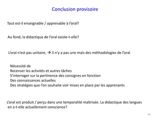49
Conclusion provisoire
Au fond, la didactique de l’oral existe-t-elle?
Tout est-il enseignable / apprenable à l’oral?
L’oral n’est pas unitaire,  il n’y a pas une mais des méthodologies de l’oral
Nécessité de
Recenser les activités et autres tâches
S’interroger sur la pertinence des consignes en fonction
Des connaissances actuelles
Des stratégies que l’on souhaite voir mises en place par les apprenants
L’oral est produit / perçu dans une temporalité maîtrisée. La didactique des langues
en a-t-elle actuellement conscience?
 