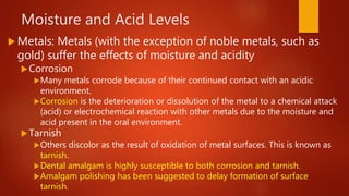 Moisture and Acid Levels
 Metals: Metals (with the exception of noble metals, such as
gold) suffer the effects of moisture and acidity
Corrosion
Many metals corrode because of their continued contact with an acidic
environment.
Corrosion is the deterioration or dissolution of the metal to a chemical attack
(acid) or electrochemical reaction with other metals due to the moisture and
acid present in the oral environment.
Tarnish
Others discolor as the result of oxidation of metal surfaces. This is known as
tarnish.
Dental amalgam is highly susceptible to both corrosion and tarnish.
Amalgam polishing has been suggested to delay formation of surface
tarnish.
 