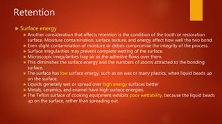 Retention
 Surface energy
 Another consideration that affects retention is the condition of the tooth or restoration
surface. Moisture contamination, surface texture, and energy affect how well the two bond.
 Even slight contamination of moisture or debris compromise the integrity of the process.
 Surface irregularities may prevent complete wetting of the surface.
 Microscopic irregularities trap air as the adhesive flows over them.
 This diminishes the surface energy and the numbers of atoms attracted to the bonding
surface.
 The surface has low surface energy, such as on wax or many plastics, when liquid beads up
on the surface.
 Liquids generally wet or spread over high energy surfaces better
 Metals, ceramics, and enamel have high surface energies.
 The Teflon surface of cooking equipment exhibits poor wettability, because the liquid beads
up on the surface, rather than spreading out.
 