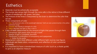 Esthetics
 Materials must be esthetically acceptable
 The human eye senses light through the cone cells in the retina in three different
ranges of wavelength: red, green, and blue.
 The mixture of the three is interpreted by the brain to determine the color that
we see.
 Three components of color
 Hue: the dominant color of the wavelength detected. Teeth are seen predominantly in the yellow
and brown range.
 Chroma: the intensity or strength of a color.
 Value: describes how light or dark a color is.
 Color of teeth determined by the amount of light that passes through them
 Transparent: light passes easily through a tooth
 Opaque: If light is completely absorbed
 Translucent: A combination of transparency and opaqueness.
 Vitality: life-like quality
 Metamerism: colors look different under different light sources (see figure).
 Individuals see these colors, components, and reflection of color somewhat
differently.
 It is important to have a standardized measure of color (such as, a shade guide)
to give us an objective measure.
 