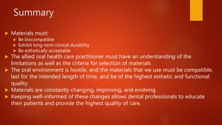 Summary
 Materials must:
 Be biocompatible
 Exhibit long-term clinical durability
 Be esthetically acceptable
 The allied oral health care practitioner must have an understanding of the
limitations as well as the criteria for selection of materials
 The oral environment is hostile, and the materials that we use must be compatible,
last for the intended length of time, and be of the highest esthetic and functional
quality.
 Materials are constantly changing, improving, and evolving.
 Keeping well-informed of these changes allows dental professionals to educate
their patients and provide the highest quality of care.
28
 