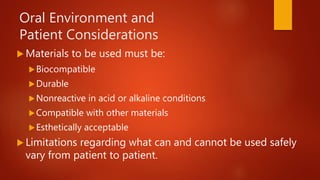 Oral Environment and
Patient Considerations
 Materials to be used must be:
Biocompatible
Durable
Nonreactive in acid or alkaline conditions
Compatible with other materials
Esthetically acceptable
 Limitations regarding what can and cannot be used safely
vary from patient to patient.
 