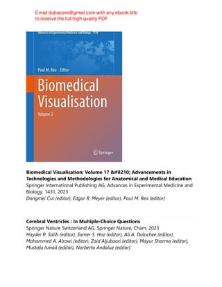 Biomedical Visualisation: Volume 17 ‒ Advancements in
Technologies and Methodologies for Anatomical and Medical Education
Springer International Publishing AG, Advances in Experimental Medicine and
Biology. 1431, 2023
Dongmei Cui (editor), Edgar R. Meyer (editor), Paul M. Rea (editor)
Cerebral Ventricles : In Multiple-Choice Questions
Springer Nature Switzerland AG, Springer Nature, Cham, 2023
Hayder R. Salih (editor), Samer S. Hoz (editor), Ali A. Dolachee (editor),
Mohammed A. Alrawi (editor), Zaid Aljuboori (editor), Mayur Sharma (editor),
Mustafa Ismail (editor), Norberto Andaluz (editor)
 