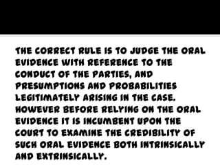The correct rule is to judge the oral
evidence with reference to the
conduct of the parties, and
presumptions and probabilities
legitimately arising in the case.
However before relying on the oral
evidence it is incumbent upon the
court to examine the credibility of
such oral evidence both intrinsically
and extrinsically.
 