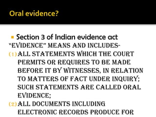  Section 3 of Indian evidence act
“evidence” means and includes-
(1)All statements which the court
permits or requires to be made
before it by witnesses, in relation
to Matters of fact under inquiry;
such statements are called oral
evidence;
(2)All documents including
electronic records produce for
 