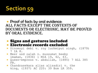 Proof of facts by oral evidence:
All facts except the contents of
documents or electronic, may be proved
by oral evidence.
 Signs and gestures included
 Electronic records excluded
 Dinomoyi debi v. roy luchmiput singh, (1879)
7 IA 8.
 Meer usd oalah v. mussumat beeby
imaman, (1836) 1 MIA 19, 42, 43.
 Queen-empress v. abdullah, (1885) 7 ALL 385
FB.
 Chandrasekara alias alisadiri v. the
king, (1937) AC 220: 39 Bom LR 359.
 