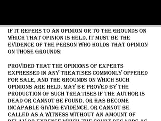If it refers to an opinion or to the grounds on
which that opinion is held, it must be the
evidence of the person who holds that opinion
on those grounds:
Provided that the opinions of experts
expressed in any treatises commonly offered
for sale, and the grounds on which such
opinions are held, may be proved by the
production of such treatises if the author is
dead or cannot be found, or has become
incapable giving evidence, or cannot be
called as a witness without an amount of
 