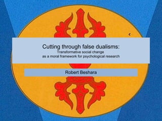 Cutting through false dualisms:
Transformative social change
as a moral framework for psychological research
Robert Beshara
 