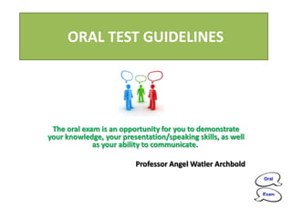 ORAL TEST GUIDELINES




 The oral exam is an opportunity for you to demonstrate
your knowledge, your presentation/speaking skills, as well
             as your ability to communicate.

                         Professor Angel Watler Archbold
 
