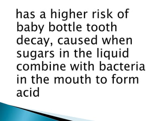 has a higher risk of
baby bottle tooth
decay, caused when
sugars in the liquid
combine with bacteria
in the mouth to form
acid

 