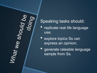 Speaking tasks should: 
• replicate real life language 
use; 
• explore topics Ss can 
express an opinion; 
• generate rateable language 
sample from Ss. 
 