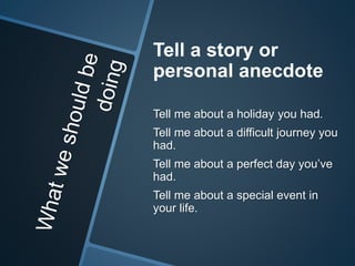Tell a story or 
personal anecdote 
Tell me about a holiday you had. 
Tell me about a difficult journey you 
had. 
Tell me about a perfect day you’ve 
had. 
Tell me about a special event in 
your life. 
 