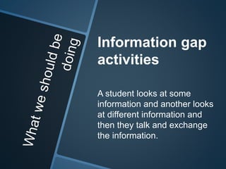 Information gap 
activities 
A student looks at some 
information and another looks 
at different information and 
then they talk and exchange 
the information. 
 