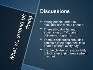 Discussions 
• Young people under 15 
shouldn’t use mobile phones. 
• There shouldn’t be any 
advertising on TV during 
children’s programs. 
• Famous celebrities shouldn’t 
complain if the paparazzi take 
photos of them every day. 
• It is the children’s responsibility 
to look after their parents when 
they get 
 
