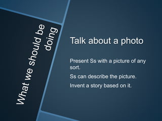Talk about a photo 
Present Ss with a picture of any 
sort. 
Ss can describe the picture. 
Invent a story based on it. 
 