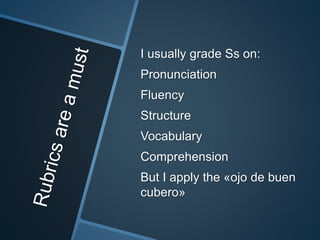 I usually grade Ss on: 
Pronunciation 
Fluency 
Structure 
Vocabulary 
Comprehension 
But I apply the «ojo de buen 
cubero» 
 