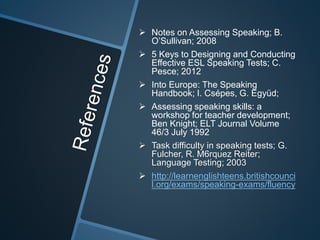  Notes on Assessing Speaking; B. 
O’Sullivan; 2008 
 5 Keys to Designing and Conducting 
Effective ESL Speaking Tests; C. 
Pesce; 2012 
 Into Europe: The Speaking 
Handbook; I. Csépes, G. Együd; 
 Assessing speaking skills: a 
workshop for teacher development; 
Ben Knight; ELT Journal Volume 
46/3 July 1992 
 Task difficulty in speaking tests; G. 
Fulcher, R. M6rquez Reiter; 
Language Testing; 2003 
 http://learnenglishteens.britishcounci 
l.org/exams/speaking-exams/fluency 
 