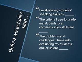  
I evaluate my students’ 
speaking skills by _____. 
 
The criteria I use to grade 
my students’ oral 
communication skills are 
_____. 
 
The problems and 
challenges I have with 
evaluating my students’ 
oral skills are _____. 
 