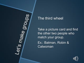 The third wheel 
Take a picture card and find 
the other two people who 
match your group. 
Ex.: Batman, Robin & 
Catwoman 
 