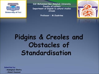 Pidgins & Creoles and
Obstacles of
Standardisation
Submitted by:
-Abdelghani Elmitry
- Ahmed Ouazzani
Sidi Mohammed Ben Abdellah University
Faculty of Letters
Department of English & cultural studies
stream
Professor : M.Ouakrime
.
 