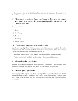 Here are a few tips on the Oral Exam Jason oﬀers for the ﬁnal, since there wasn’t a lot
of direction about it.
1 Pick some problems from the book or lectures or exams
and memorize them. Pick one good problem from each of
the ﬁve sections.
The ﬁve sections are:
1. Logic
2. Set Theory
3. Functions
4. Counting
5. Graph Theory
1.1 What Makes a Problem a GOOD Problem?
A problem is a good problem if it demonstrates each of the principles taught in the section
it is referencing. It is especially good if it encorporates multiple proof styles. (For example,
a proof that uses induction to provide a contradiction).
A problem is also good if it is a proof of something and not just computation.
Finally, a problem is good if it involves using a theorem and deﬁnitions.
2 Memorize the problems.
Once you go into your appointment, you’ll be asked to write up 3 or 4 of your proofs. They
can’t all be from the same section and two of the proofs must use induction.
3 Present your problems
First, be prepared to explain why this is a good problem to present and why you think it
represents its section well. Remember that a lot of these areas overlap. (You can easily
ﬁnd a graph theory problem that uses functions, sets, induction, and the contrapositive,
for example)
1
 