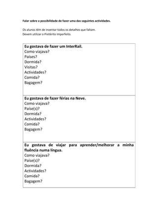 Falar sobre a possibilidade de fazer uma das seguintes actividades.
Os alunos têm de inventar todos os detalhes que faltam.
Devem utilizar o Pretérito Imperfeito.
Eu gostava de fazer um InterRail.
Como viajava?
Países?
Dormida?
Visitas?
Actividades?
Comida?
Bagagem?
Eu gostava de fazer férias na Neve.
Como viajava?
Paíse(s)?
Dormida?
Actividades?
Comida?
Bagagem?
Eu gostava de viajar para aprender/melhorar a minha
fluência numa língua.
Como viajava?
Paíse(s)?
Dormida?
Actividades?
Comida?
Bagagem?
 