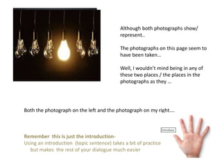 Although both photographs show/
represent..
The photographs on this page seem to
have been taken…
Well, I wouldn’t mind being in any of
these two places / the places in the
photographs as they …
Both the photograph on the left and the photograph on my right….
Remember this is just the introduction-
Using an introduction (topic sentence) takes a bit of practice
but makes the rest of your dialogue much easier
 