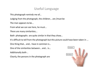 Useful Language
This photograph reminds me of...
Judging from the photograph, the children... are /must be
The man appears to be...
From what we can see here, he must...
There are many similarities...
Both photographs are quite similar in that they show...
It's difficult to tell from the photograph but this picture could have been taken in ...
One thing that… and… have in common is…
One of the similarities between… and… is…
Additionally both ..
Clearly, the persons in the photograph are
 